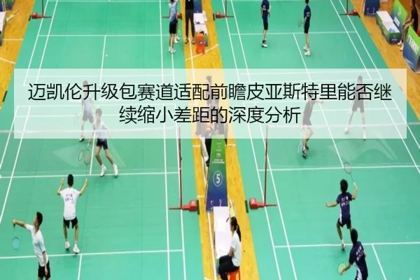 迈凯伦升级包赛道适配前瞻皮亚斯特里能否继续缩小差距的深度分析